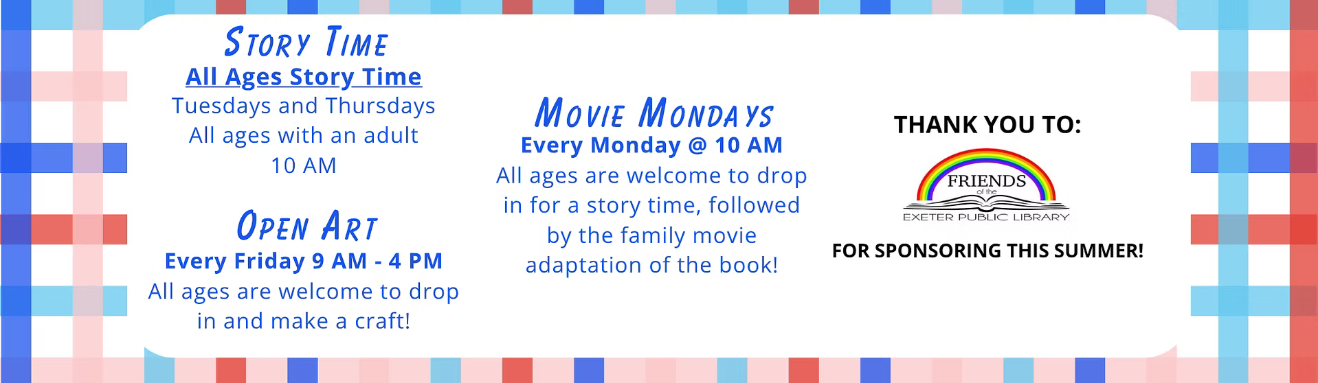 Other Weekly Events: Movie Mondays every Monday at 10 AM. All ages are welcome to drop in for a story time, followed by the family movie adaptation of the book! All Ages Story Time with an adult on Tuesdays and Thursdays at 10 AM. Open Art every Friday from 9 AM - 4 PM. All ages are welcome to dop in and make a craft! Thank you to the Friends of Exeter Public Library for sponsoring this summer!