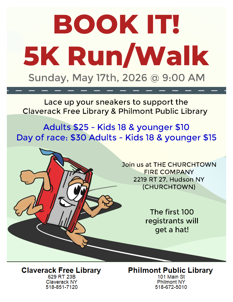 (Image of a running book) Flyer with the Claverack and Philmont Libraries  fundraiser run. Book It! 5K Run/Walk Sunday, May 17th, 2026 @ 9:00 AM
Adults $25 - Kids 18 & younger $ 10
Day of race: $30 Adults - Kids 18 & younger $15 Join us at The Churchtown Fire Company 2219 RT 27, Hudson NY ChurchTown The first 100 registrants will get a hat!
