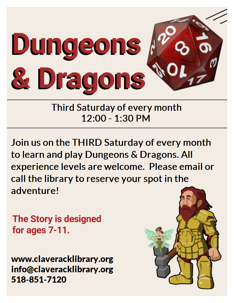 Image of a flyer promoting Dungeons
& Dragons Third Saturday of every month 12:00 - 1:30 PM
Join us on the THIRD Saturday of every month to learn and play Dungeons & Dragons. All experience levels are welcome.  Please email or call the library to reserve your spot in the adventure! 
The Story is designed
for ages 7-11.
www.claveracklibrary.org
info@claveracklibrary.org
518-851-7120
