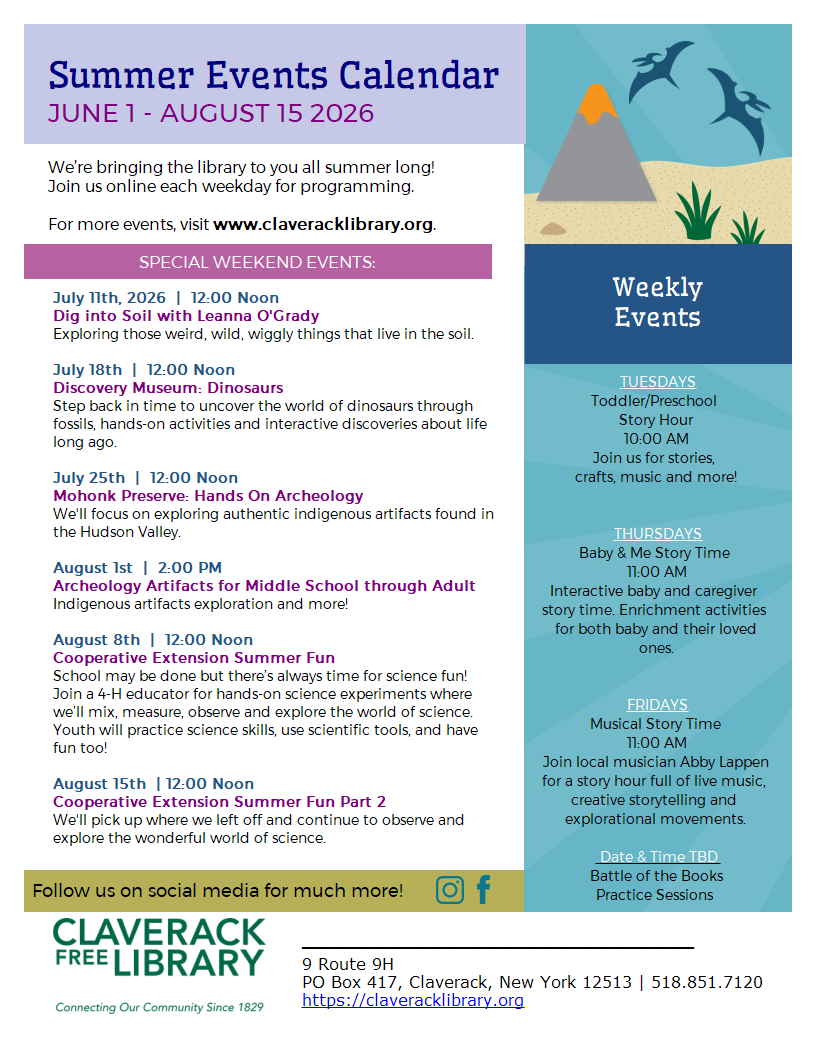 Flyer promoting 2026 Summer Reading programs at Claverack Library
SPECIAL WEEKEND EVENTS:
July 11th, 2026  |  12:00 Noon
Dig into Soil with Leanna O'Grady
Exploring those weird, wild, wiggly things that live in the soil.

July 18th  |  12:00 Noon
Discovery Museum: Dinosaurs
Step back in time to uncover the world of dinosaurs through fossils, hands-on activities and interactive discoveries about life long ago.

July 25th  |  12:00 Noon
Mohonk Preserve: Hands On Archeology
We'll focus on exploring authentic indigenous artifacts found in the Hudson Valley. 

August 1st  |  2:00 PM
Archeology Artifacts for Middle School through Adult
Indigenous artifacts exploration and more! 

August 8th  |  12:00 Noon
Cooperative Extension Summer Fun 
School may be done but there’s always time for science fun! Join a 4-H educator for hands-on science experiments where we’ll mix, measure, observe and explore the world of science. Youth will practice science skills, use scientific tools, and have fun too!

August 15th  | 12:00 Noon
Cooperative Extension Summer Fun Part 2
We'll pick up where we left off and continue to observe and explore the wonderful world of science. 
Weekly Events:
TUESDAYS
Toddler/Preschool
Story Hour
10:00 AM
Join us for stories,
crafts, music and more!


THURSDAYS
Baby & Me Story Time
11:00 AM
Interactive baby and caregiver story time. Enrichment activities for both baby and their loved ones.
FRIDAYS
Musical Story Time
11:00 AM
Join local musician Abby Lappen for a story hour full of live music, creative storytelling and explorational movements.

 Date & Time TBD
Battle of the Books
Practice Sessions