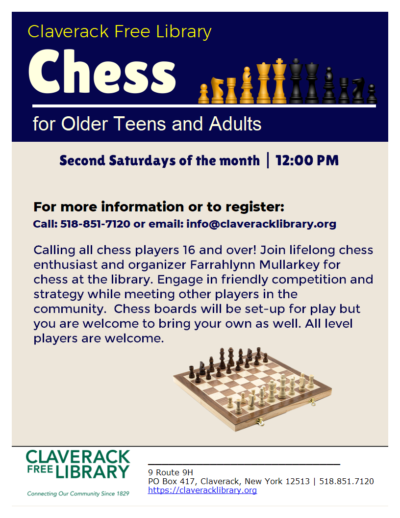 Flyer promoting Chess for older Teens and Adults on the second Saturdays of the month at 12:00 pm. 
For more information or to register:
518-851-7120 or email: info@claveracklibrary.org

Calling all chess players 16 and over! Join lifelong chess enthusiast and organizer Farrahlynn Mullarkey for chess at the library. Engage in friendly competition and strategy while meeting other players in the community.  Chess boards will be set-up for play but you are welcome to bring your own as well. All level players are welcome. 