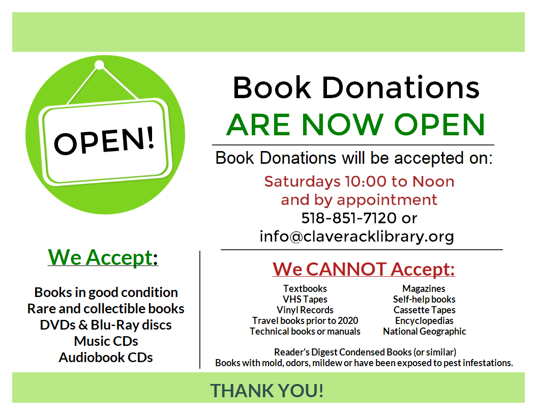 Flyer explaining that book donations will open soon on 4/18/26 - 
Book Donations will be accepted on:
Saturdays 10:00 to Noon
and by appointment
518-851-7120 or info@claveracklibrary.org 
We CANNOT Accept:
Textbooks
VHS Tapes
Vinyl Records
Travel books prior to 2020
Technical books or manuals
Magazines 
Self-help books
Cassette Tapes
Encyclopedias
National Geographic
Reader's Digest Condensed Books (or similar)
Books with mold, odors, mildew or have been exposed to pest infestations. 
We Accept:
Books in good condition
Rare and collectible books
DVDs & Blu-Ray discs
Music CDs
Audiobook CDs
Thank You!