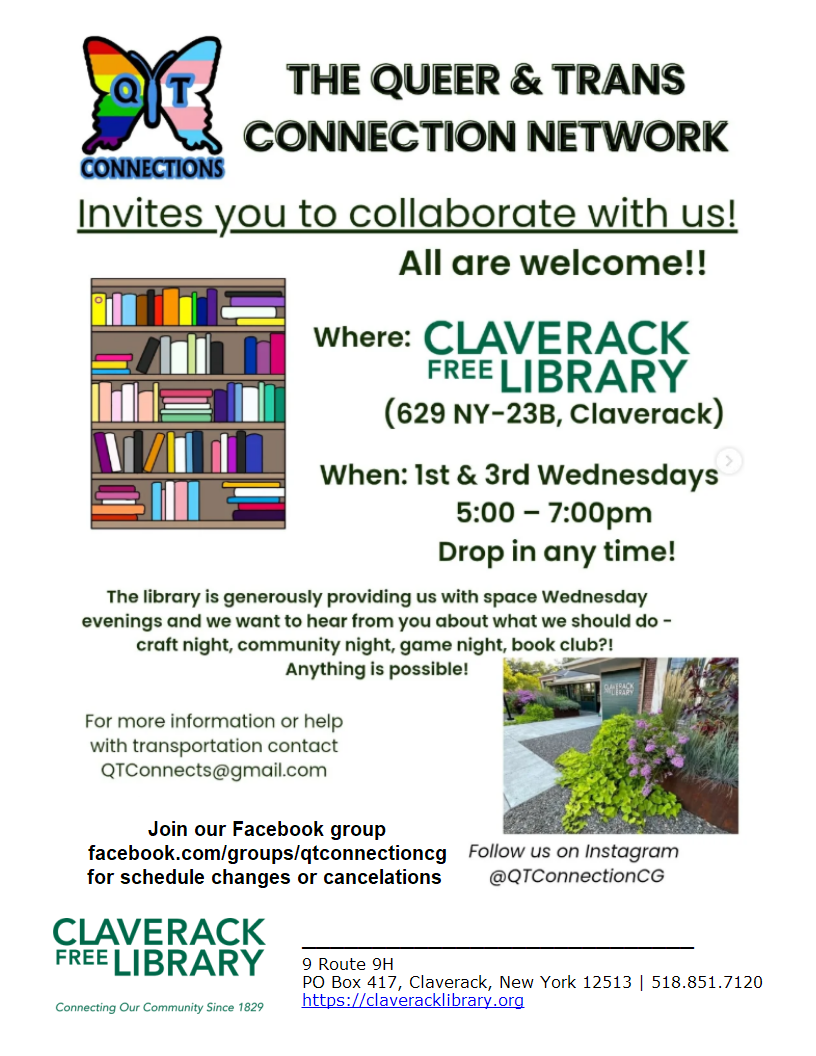 Flyer Promoting 
The Queer & Trans Connection Network
Invites you to collaborate with us!
All are welcome!
Claverack Free Library
529 NY-23B Claverack
1st and 3rd Wednesdays 
5:00 to 7:00 pm
Drop in any time!
For more information or help with transportation contact qtconnects@gmail.com