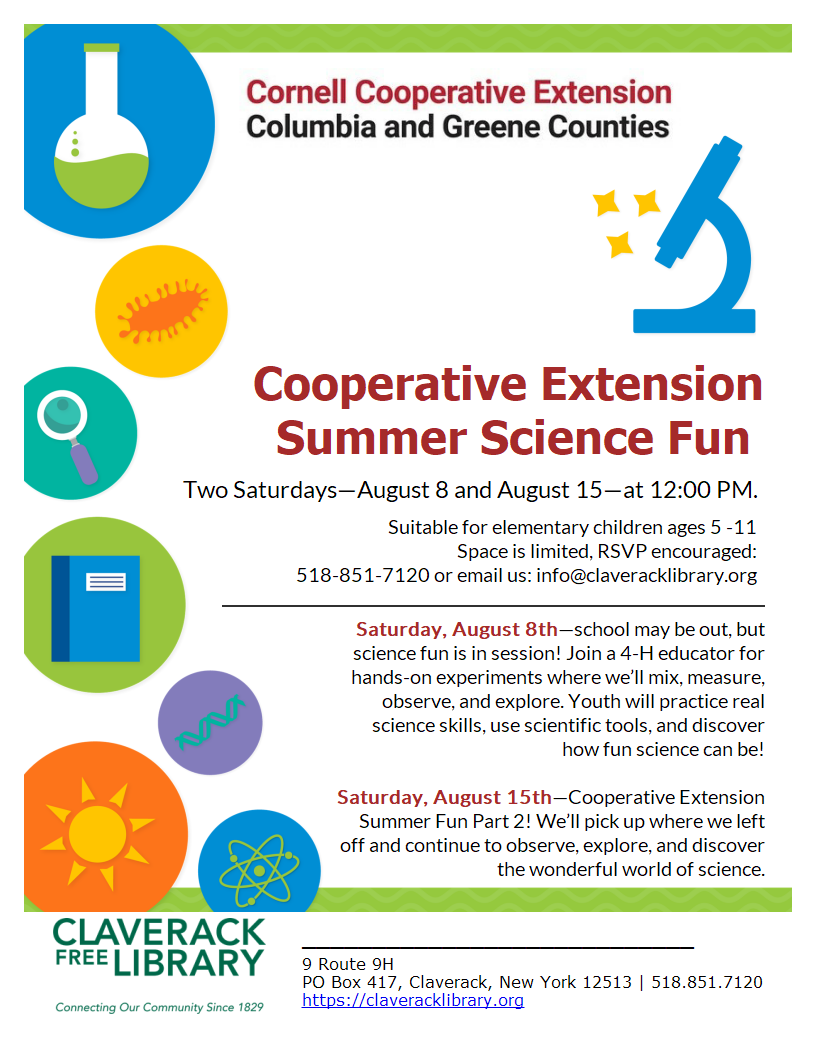 Special Saturday
Summer Reading Events!

August 8th AND 15th, @Noon

Cooperative Extension Summer Science Fun 
Two Saturdays—August 8 and August 15—at 12:00 PM.
Suitable for elementary children ages 5 -11
Space is limited, RSVP encouraged:
518-851-7120 or email us: info@claveracklibrary.org
Suitable for elementary children ages 5 -11
Saturday, August 8th—school may be out, but science fun is in session! Join a 4-H educator for hands-on experiments where we’ll mix, measure, observe, and explore. Youth will practice real science skills, use scientific tools, and discover how fun science can be!
Saturday, August 15th—Cooperative Extension Summer Fun Part 2! We’ll pick up where we left off and continue to observe, explore, and discover the wonderful world of science.