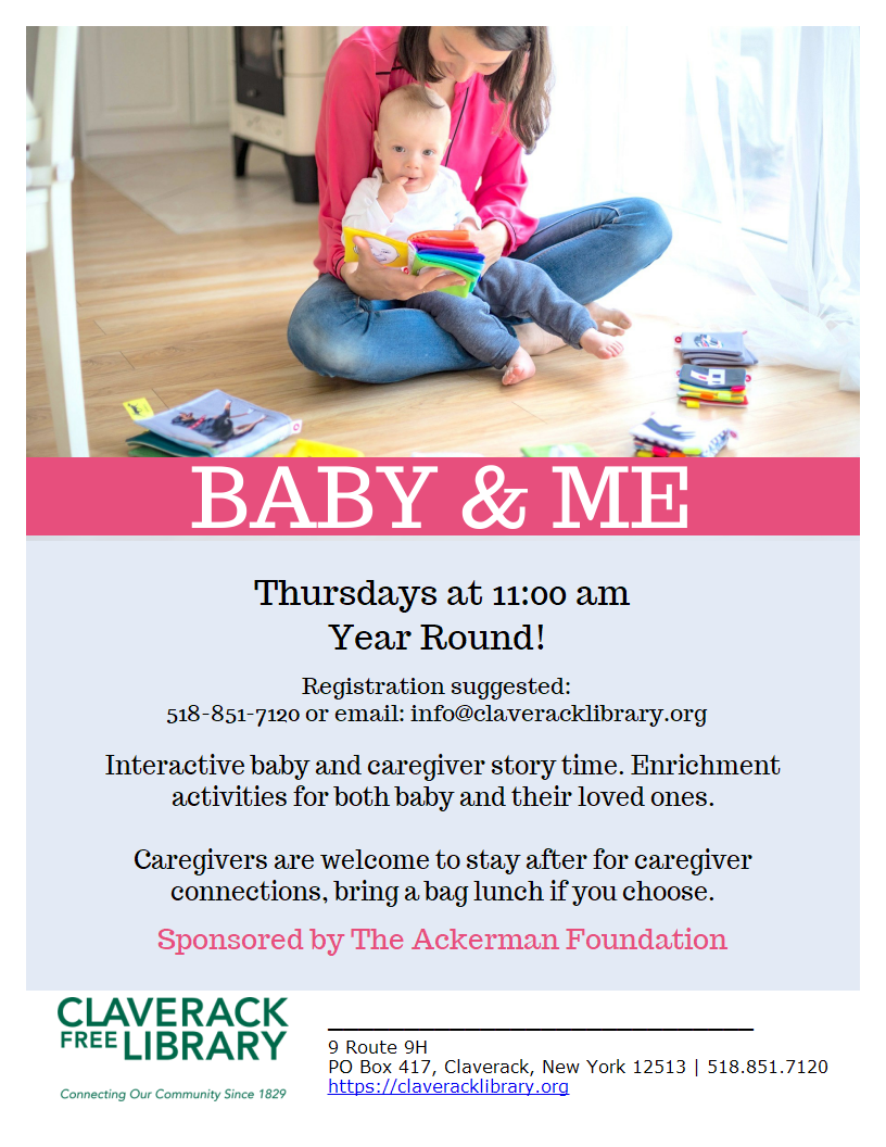 Flyer promoting
BABY & ME
Thursdays at 11:00 am
Year Round!
Registration suggested:
518-851-7120 or email: info@claveracklibrary.org
Interactive baby and caregiver story time. Enrichment activities for both baby and their loved ones.

Caregivers are welcome to stay after for caregiver
connections, bring a bag lunch if you choose.
Sponsored by The Ackerman Foundation