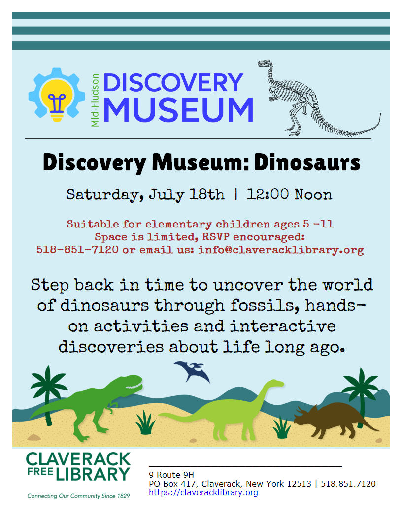 Special Saturday
Summer Reading Events!

Saturday, July 18th @ Noon

Discovery Museum: Dinosaurs
Saturday, July 18th  |  12:00 Noon

Suitable for elementary children ages 5 -11
Space is limited, RSVP encouraged:
518-851-7120 or email us: info@claveracklibrary.org

Step back in time to uncover the world of dinosaurs through fossils, hands-on activities and interactive discoveries about life long ago.