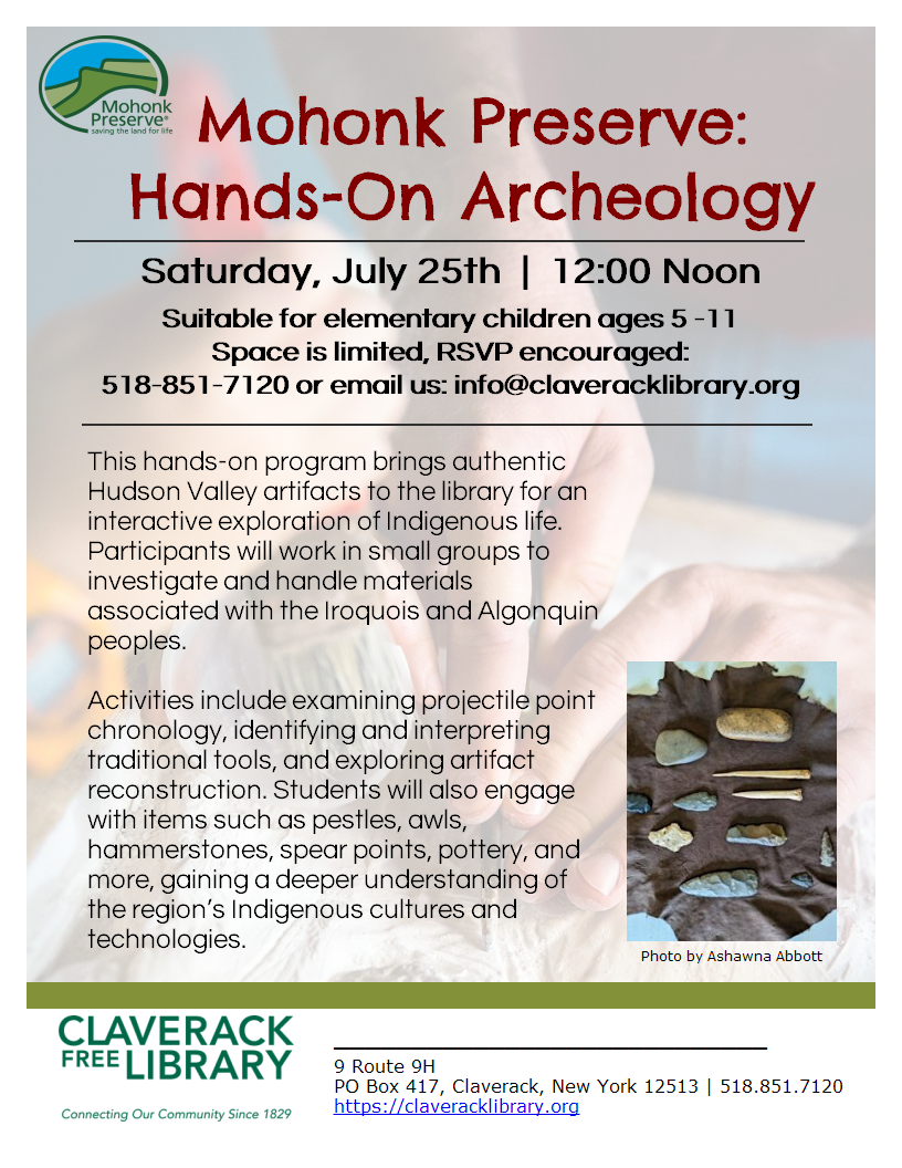 Special Saturday
Summer Reading Events!

Saturday, July 25th  |  12:00 Noon

Mohonk Preserve:
Hands-On Archeology
Saturday, July 25th  |  12:00 Noon
Suitable for elementary children ages 5 -11
Space is limited, RSVP encouraged:
518-851-7120 or email us: info@claveracklibrary.org
This hands-on program brings authentic Hudson Valley artifacts to the library for an interactive exploration of Indigenous life. Participants will work in small groups to investigate and handle materials associated with the Iroquois and Algonquin peoples.

Activities include examining projectile point chronology, identifying and interpreting traditional tools, and exploring artifact reconstruction. Students will also engage with items such as pestles, awls, hammerstones, spear points, pottery, and more, gaining a deeper understanding of the region’s Indigenous cultures and technologies.
