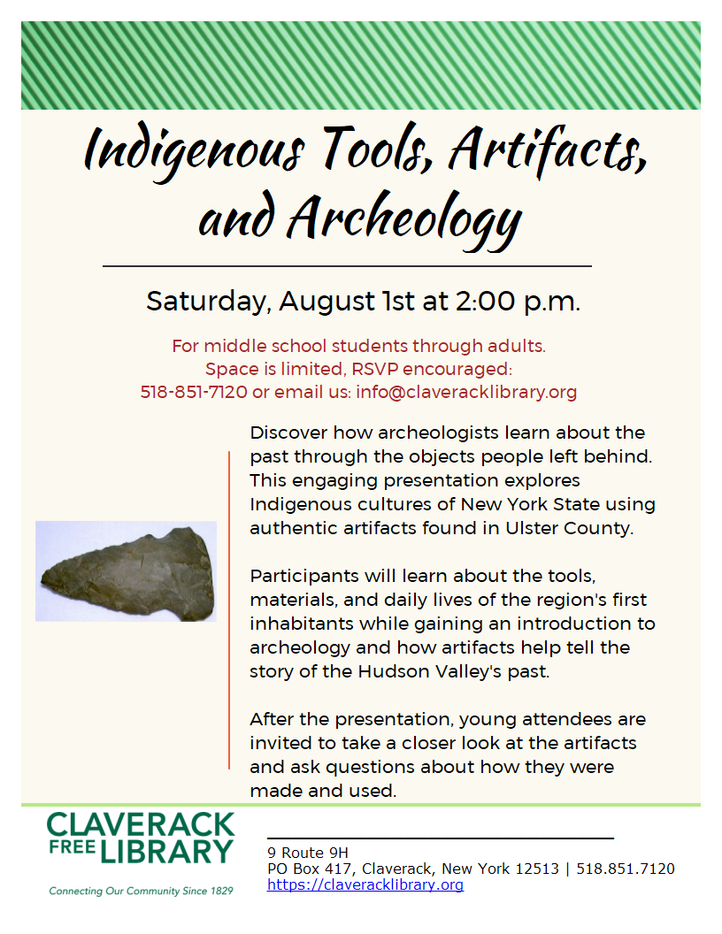 Special Saturday
Summer Reading Events!

August 1st, *2:00 PM
Indigenous Tools, Artifacts, and Archeology

Saturday, August 1st at 2:00 p.m.
For middle school students through adults.
Space is limited, RSVP encouraged:
518-851-7120 or email us: info@claveracklibrary.org
Discover how archeologists learn about the past through the objects people left behind.
This engaging presentation explores Indigenous cultures of New York State using authentic artifacts found in Ulster County.

Participants will learn about the tools, materials, and daily lives of the region's first inhabitants while gaining an introduction to archeology and how artifacts help tell the story of the Hudson Valley's past.

After the presentation, young attendees are invited to take a closer look at the artifacts and ask questions about how they were made and used.
