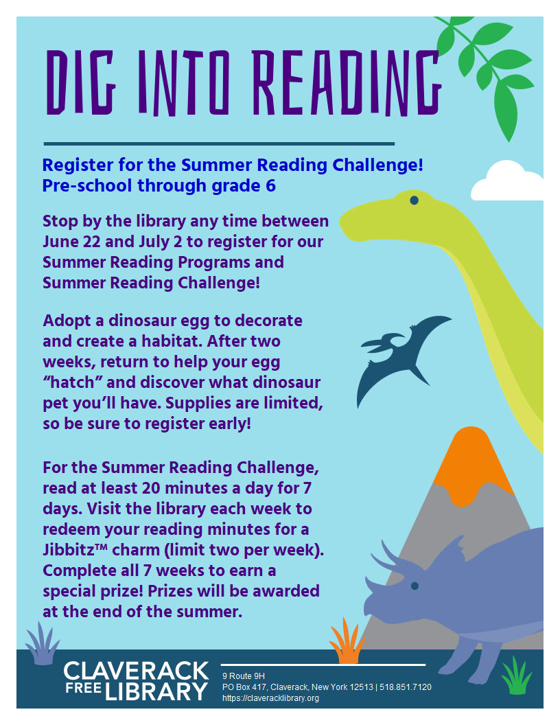 Flyer promoting 
Summer Reading Registration

Register for the Summer Reading Challenge! 

Pre-school through grade 6
Stop by the library any time between June 22 and July 2 to register for our Summer Reading Programs and Summer Reading Challenge!

Adopt a dinosaur egg to decorate and create a habitat. After two weeks, return to help your egg “hatch” and discover what dinosaur pet you’ll have. Supplies are limited, so be sure to register early!

For the Summer Reading Challenge, read at least 20 minutes a day for 7 days. Visit the library each week to redeem your reading minutes for a Jibbitz™ charm (limit two per week). Complete all 7 weeks to earn a special prize! Prizes will be awarded at the end of the summer.
