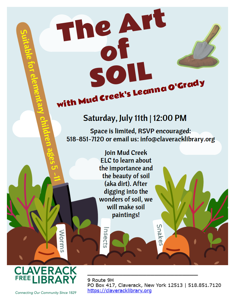 Special Saturday
Summer Reading Events!

Saturday, July 11th @ Noon
The Art of SOIL
with Mud Creek's Leanna O'Grady

Saturday, July 11th | 12:00 PM

Space is limited, RSVP encouraged:
518-851-7120 or email us: info@claveracklibrary.org

Join Mud Creek ELC to learn about the importance and the beauty of soil (aka dirt). After digging into the wonders of soil, we will make soil paintings!

Suitable for elementary children ages 5 -11