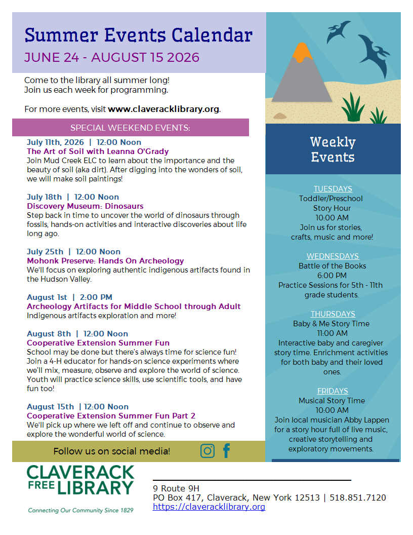 Flyer promoting 2026 Summer Reading programs at Claverack Library
SPECIAL WEEKEND EVENTS:
July 11th, 2026  |  12:00 Noon
The Art of Soil with Leanna O'Grady
Join Mud Creek ELC to learn about the importance and the beauty of soil (aka dirt). After digging into the wonders of soil, we will make soil paintings!
July 18th  |  12:00 Noon
Discovery Museum: Dinosaurs
Step back in time to uncover the world of dinosaurs through fossils, hands-on activities and interactive discoveries about life long ago.

July 25th  |  12:00 Noon
Mohonk Preserve: Hands On Archeology
We'll focus on exploring authentic indigenous artifacts found in the Hudson Valley. 

August 1st  |  2:00 PM
Archeology Artifacts for Middle School through Adult
Indigenous artifacts exploration and more! 

August 8th  |  12:00 Noon
Cooperative Extension Summer Fun 
School may be done but there’s always time for science fun! Join a 4-H educator for hands-on science experiments where we’ll mix, measure, observe and explore the world of science. Youth will practice science skills, use scientific tools, and have fun too!

August 15th  | 12:00 Noon
Cooperative Extension Summer Fun Part 2
We'll pick up where we left off and continue to observe and explore the wonderful world of science. 
Weekly Events:
TUESDAYS
Toddler/Preschool
Story Hour
10:00 AM
Join us for stories,
crafts, music and more!


THURSDAYS
Baby & Me Story Time
11:00 AM
Interactive baby and caregiver story time. Enrichment activities for both baby and their loved ones.
FRIDAYS
Musical Story Time
10:00 AM
Join local musician Abby Lappen for a story hour full of live music, creative storytelling and explorational movements.

Wednesdays 6:00 PM
Battle of the Books
Practice Sessions