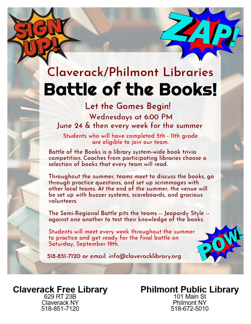 Flyer promoting
Claverack/Philmont Libraries
Battle of the Books!
Let the Games Begin! 
Wednesdays at 6:00 PM
June 24 & then every week for the summer 
Students who will have completed 5th - 11th grade
are eligible to join our team.
Battle of the Books is a library system-wide book trivia competition. Coaches from participating libraries choose a selection of books that every team will read. 

Throughout the summer, teams meet to discuss the books, go through practice questions, and set up scrimmages with other local teams. At the end of the summer, the venue will be set up with buzzer systems, scoreboards, and gracious volunteers.

The Semi-Regional Battle pits the teams -- Jeopardy Style -- against one another to test their knowledge of the books. 

Students will meet every week throughout the summer
to practice and get ready for the final battle on
Saturday, September 19th.  
518-851-7120 or email: info@claveracklibrary.org