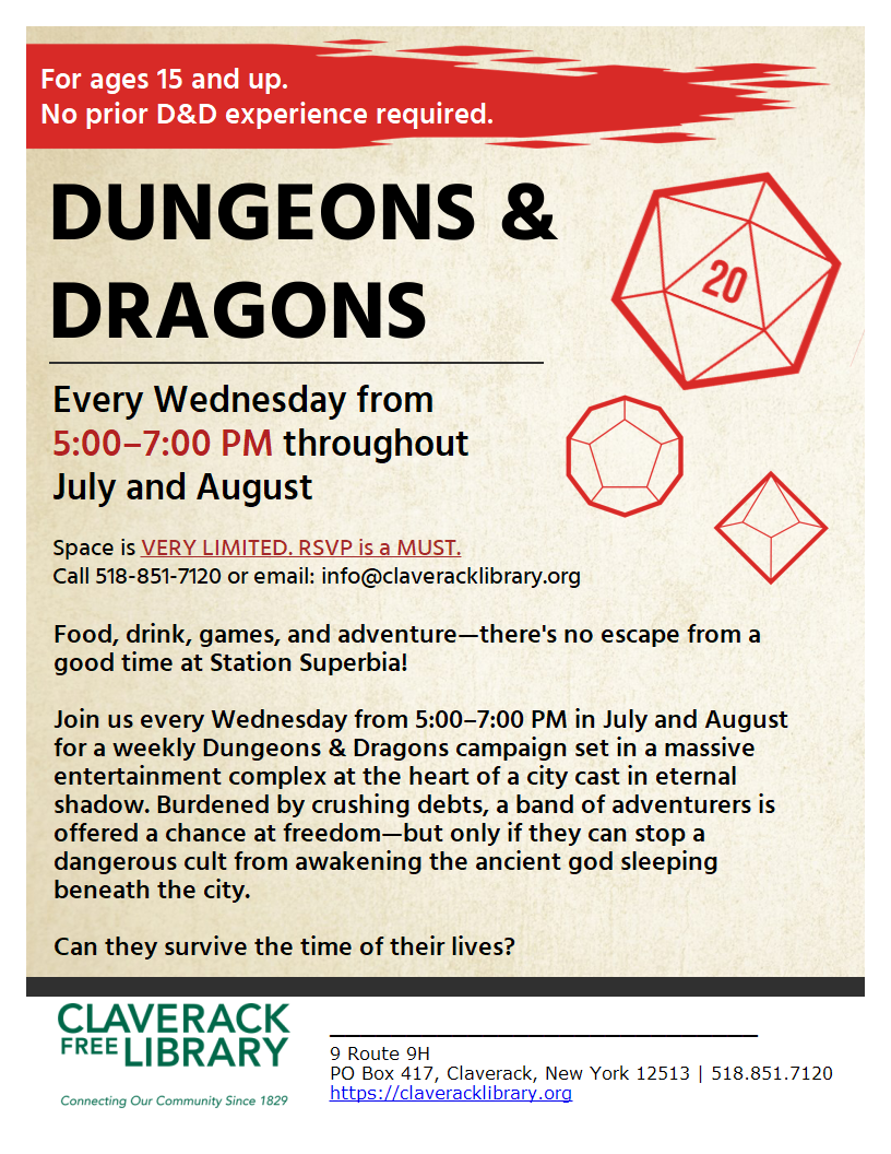 For ages 15 and up.
No prior D&D experience required.

DUNGEONS & DRAGONS

Every Wednesday from 5:00–7:00 PM throughout July and August

Space is VERY LIMITED. RSVP is a MUST.
Call 518-851-7120 or email: info@claveracklibrary.org

Food, drink, games, and adventure—there's no escape from a good time at Station Superbia!

Join us every Wednesday from 5:00–7:00 PM in July and August for a weekly Dungeons & Dragons campaign set in a massive entertainment complex at the heart of a city cast in eternal shadow. Burdened by crushing debts, a band of adventurers is offered a chance at freedom—but only if they can stop a dangerous cult from awakening the ancient god sleeping beneath the city.

Can they survive the time of their lives?