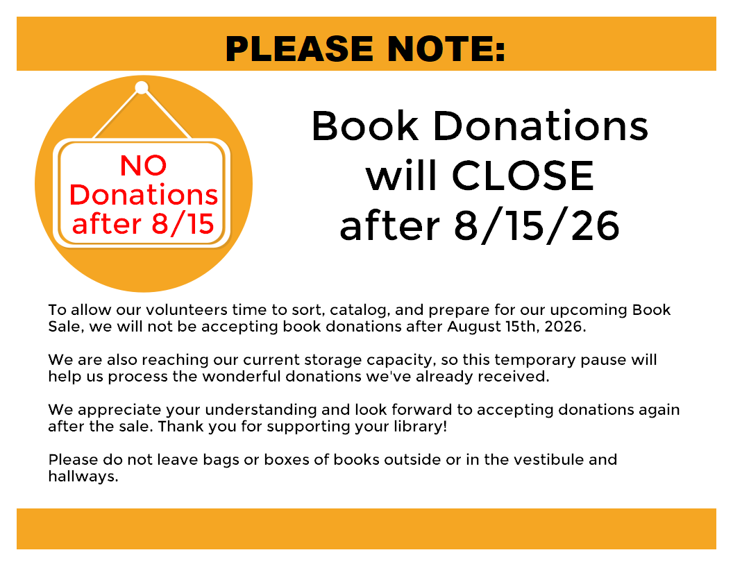 Flyer explaining that book donations will CLOSE 8/15/26 - 
To allow our volunteers time to sort, catalog, and prepare for our upcoming Book Sale, we will not be accepting book donations after August 15th, 2026.

We are also reaching our current storage capacity, so this temporary pause will help us process the wonderful donations we've already received.

We appreciate your understanding and look forward to accepting donations again after the sale. Thank you for supporting your library!

Please do not leave bags or boxes of books outside or in the vestibule and hallways.