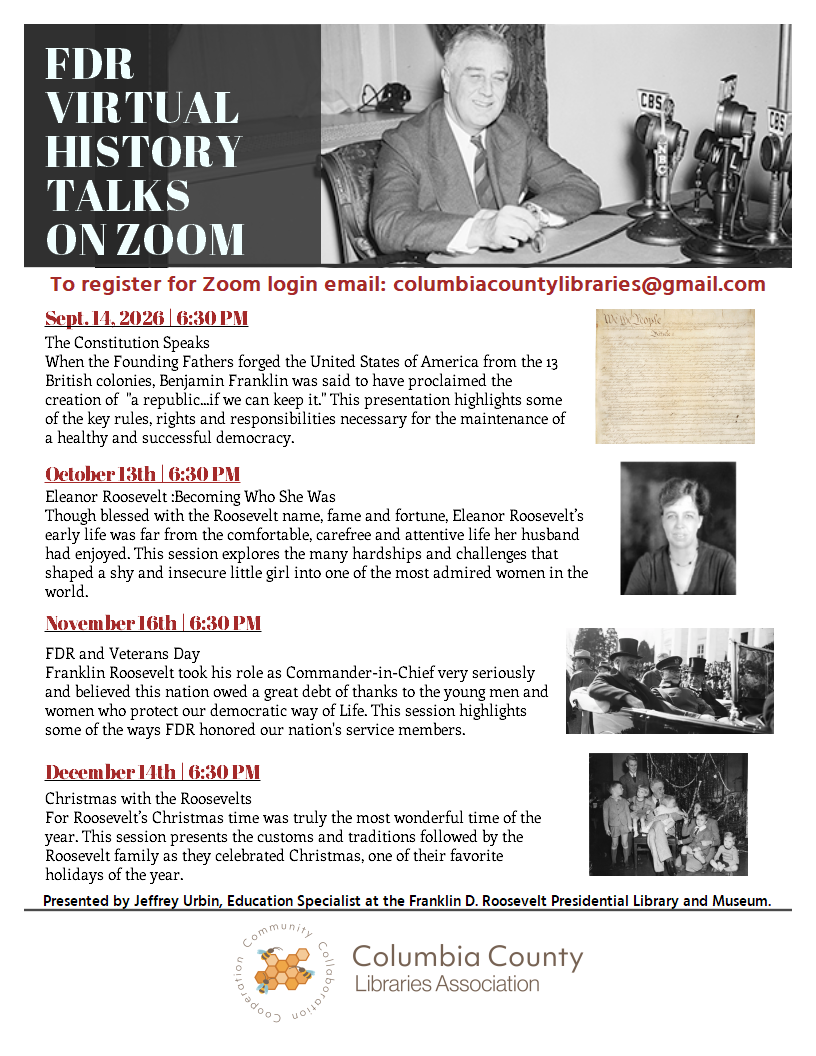 FDR VIRTUAL HISTORY  TALKS  ON ZOOM

To register for Zoom login email: columbiacountylibraries@gmail.com

Sept. 14, 2026 | 6:30 PM
The Constitution Speaks
When the Founding Fathers forged the United States of America from the 13 British colonies, Benjamin Franklin was said to have proclaimed the creation of  "a republic...if we can keep it." This presentation highlights some of the key rules, rights and responsibilities necessary for the maintenance of a healthy and successful democracy.

October 13th | 6:30 PM
Eleanor Roosevelt :Becoming Who She Was
Though blessed with the Roosevelt name, fame and fortune, Eleanor Roosevelt’s early life was far from the comfortable, carefree and attentive life her husband had enjoyed. This session explores the many hardships and challenges that shaped a shy and insecure little girl into one of the most admired women in the world. 

November 16th | 6:30 PM
FDR and Veterans Day
Franklin Roosevelt took his role as Commander-in-Chief very seriously and believed this nation owed a great debt of thanks to the young men and women who protect our democratic way of Life. This session highlights some of the ways FDR honored our nation's service members.

December 14th | 6:30 PM
Christmas with the Roosevelts
For Roosevelt’s Christmas time was truly the most wonderful time of the year. This session presents the customs and traditions followed by the Roosevelt family as they celebrated Christmas, one of their favorite holidays of the year. 

Presented by Jeffrey Urbin, Education Specialist at the Franklin D. Roosevelt Presidential Library and Museum.