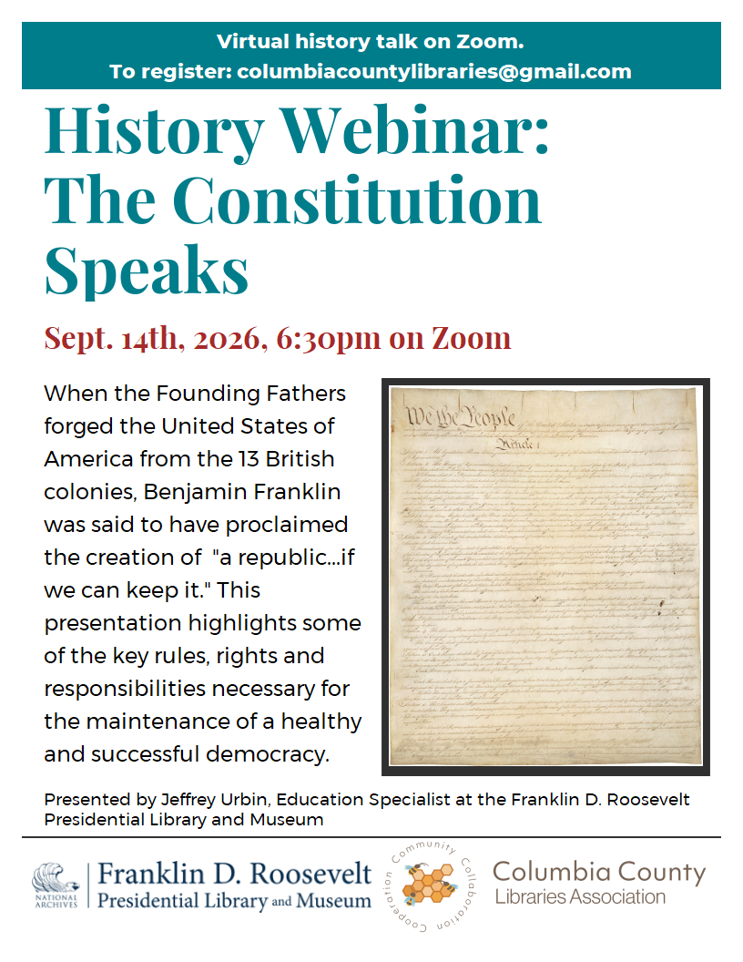 Virtual history talk on Zoom.
To register: columbiacountylibraries@gmail.com

History Webinar:
The Constitution Speaks

Sept. 14th, 2026, 6:30pm on Zoom

When the Founding Fathers forged the United States of America from the 13 British colonies, Benjamin Franklin
was said to have proclaimed the creation of  "a republic...if we can keep it." This presentation highlights some of the key rules, rights and responsibilities necessary for the maintenance of a healthy and successful democracy.

Presented by Jeffrey Urbin, Education Specialist at the Franklin D. Roosevelt Presidential Library and Museum