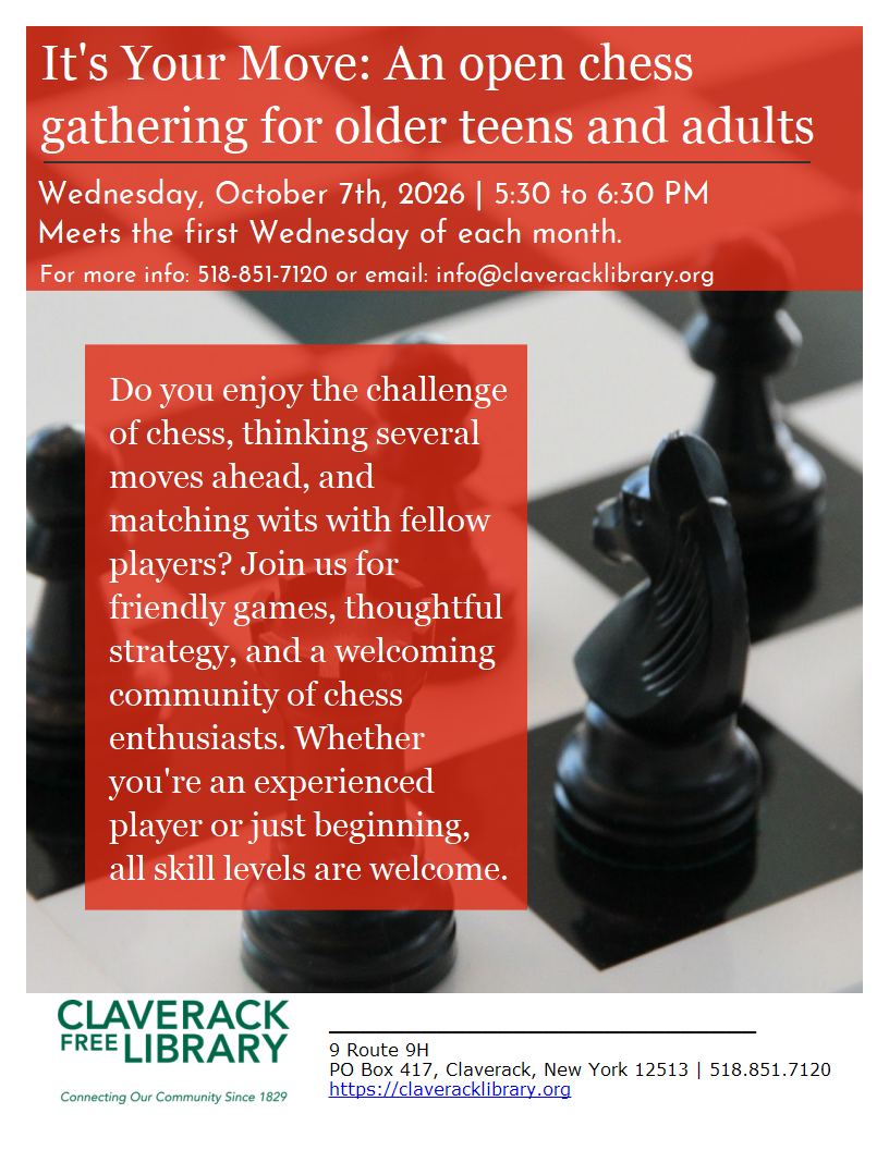 It's Your Move: An open chess gathering for older teens and adults

Wednesday, October 7th, 2026 | 5:30 to 6:30 PM 
Meets the first Wednesday of each month.

For more info: 518-851-7120 or email: info@claveracklibrary.org

Do you enjoy the challenge of chess, thinking several moves ahead, and matching wits with fellow players? Join us for friendly games, thoughtful strategy, and a welcoming community of chess enthusiasts. Whether you're an experienced player or just beginning,
all skill levels are welcome.


