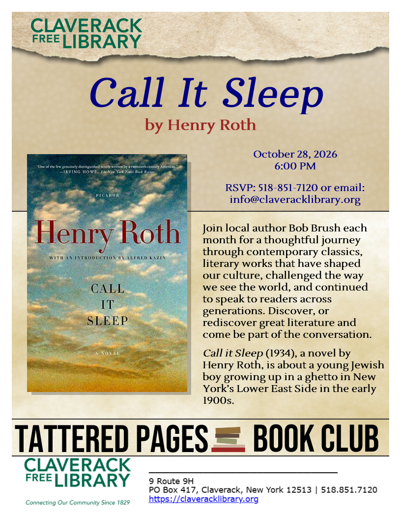Tattered Pages Book Group

Call It Sleep by Henry Roth
October 28, 2026 at 6:00 PM

RSVP: 518-851-7120 or email: info@claveracklibrary.org

Join local author Bob Brush each month for a thoughtful journey through contemporary classics, literary works that have shaped our culture, challenged the way we see the world, and continued to speak to readers across generations. Discover, or rediscover great literature and come be part of the conversation.

Call it Sleep (1934), a novel by Henry Roth, is about a young Jewish boy growing up in a ghetto in New York’s Lower East Side in the early 1900s.
