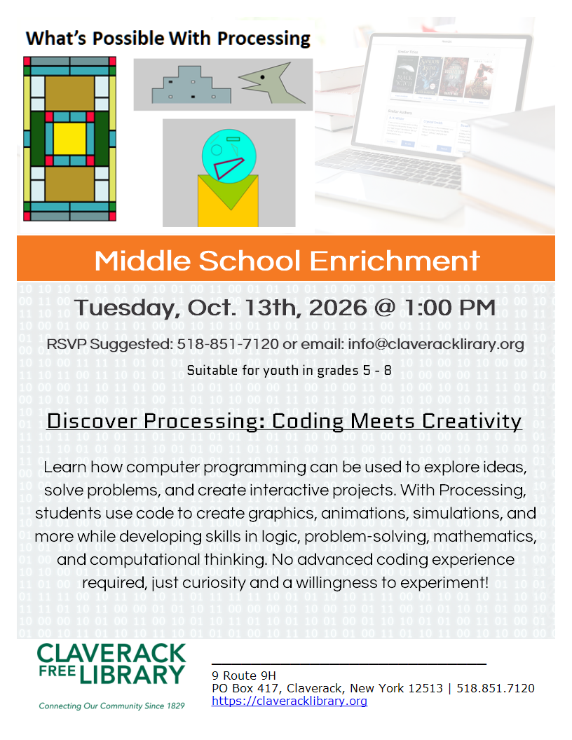 Middle School Enrichment

Tuesday, Oct. 13th, 2026 @ 1:00 PM
RSVP Suggested: 518-851-7120 or email: info@claveracklirary.org

Suitable for youth in grades 5 - 8 

Discover Processing: Coding Meets Creativity

Learn how computer programming can be used to explore ideas, solve problems, and create interactive projects. With Processing, students use code to create graphics, animations, simulations, and more while developing skills in logic, problem-solving, mathematics, and computational thinking. No advanced coding experience required, just curiosity and a willingness to experiment!