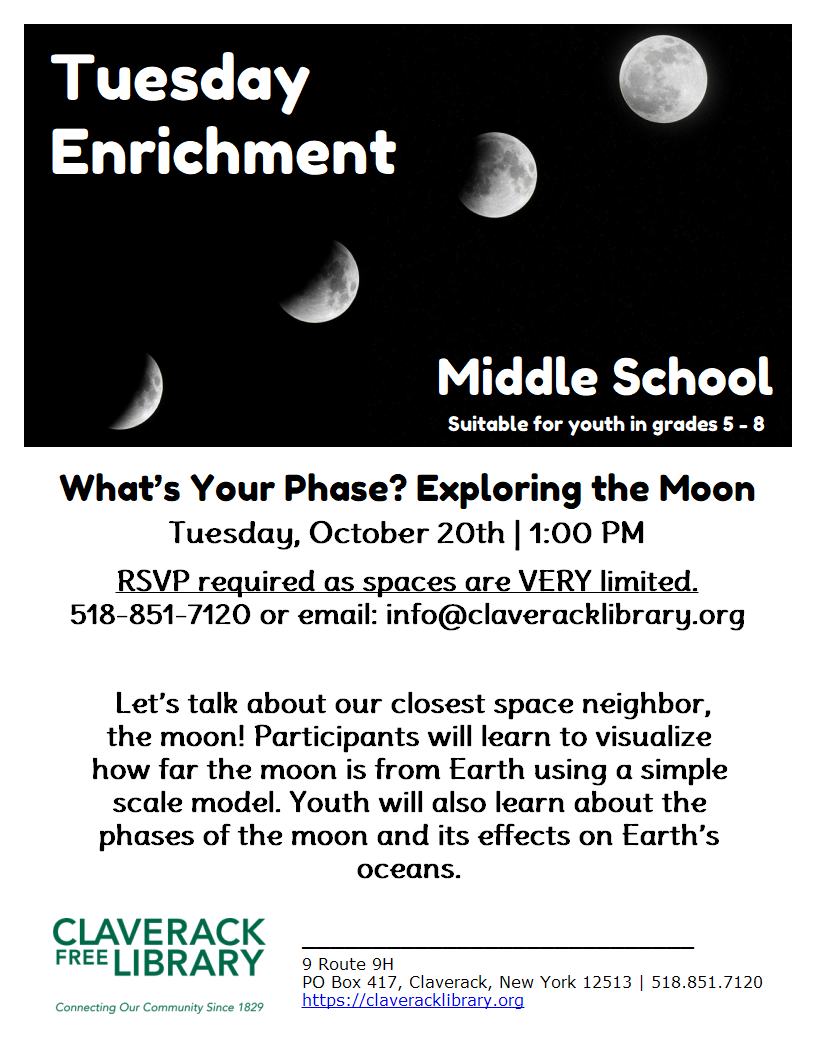 Tuesday Enrichment
Middle School
Suitable for youth in grades 5 - 8

What’s Your Phase? Exploring the Moon
Tuesday, October 20th | 1:00 PM
RSVP required as spaces are VERY limited.
518-851-7120 or email: info@claveracklibrary.org
Let’s talk about our closest space neighbor, the moon! Participants will learn to visualize how far the moon is from Earth using a simple scale model. Youth will also learn about the phases of the moon and its effects on Earth’s oceans.