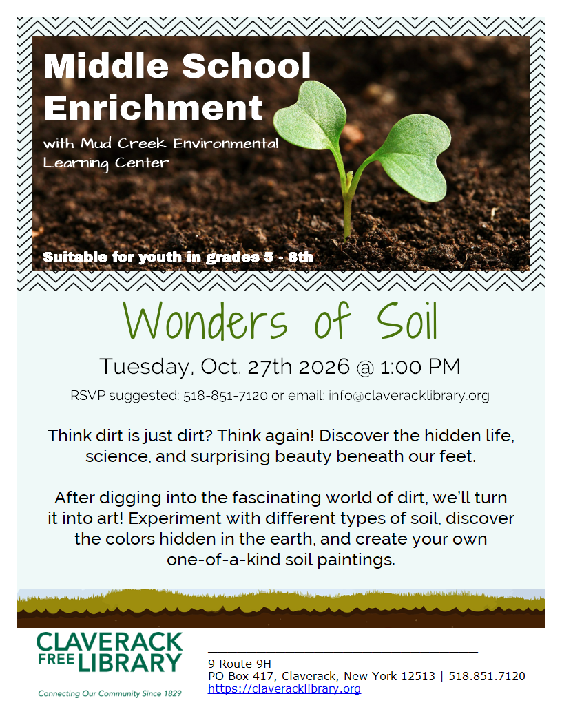 Middle School Enrichment
with Mud Creek Environmental
Learning Center
Suitable for youth in grades 5 - 8th 
Wonders of Soil
Tuesday, Oct. 27th 2026 @ 1:00 PM
RSVP suggested: 518-851-7120 or email: info@claveracklibrary.org
Think dirt is just dirt? Think again! Discover the hidden life, science, and surprising beauty beneath our feet.

After digging into the fascinating world of dirt, we’ll turn
it into art! Experiment with different types of soil, discover
the colors hidden in the earth, and create your own
one-of-a-kind soil paintings.
