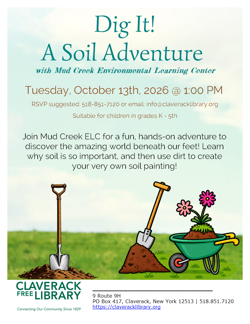 Dig It! A Soil Adventure 
with Mud Creek Environmental Learning Center
Tuesday, October 13th, 2026 @ 1:00 PM
RSVP suggested: 518-851-7120 or email: info@claveracklibrary.org
Suitable for children in grades K - 5th
Join Mud Creek ELC for a fun, hands-on adventure to discover the amazing world beneath our feet! Learn why soil is so important, and then use dirt to create your very own soil painting!