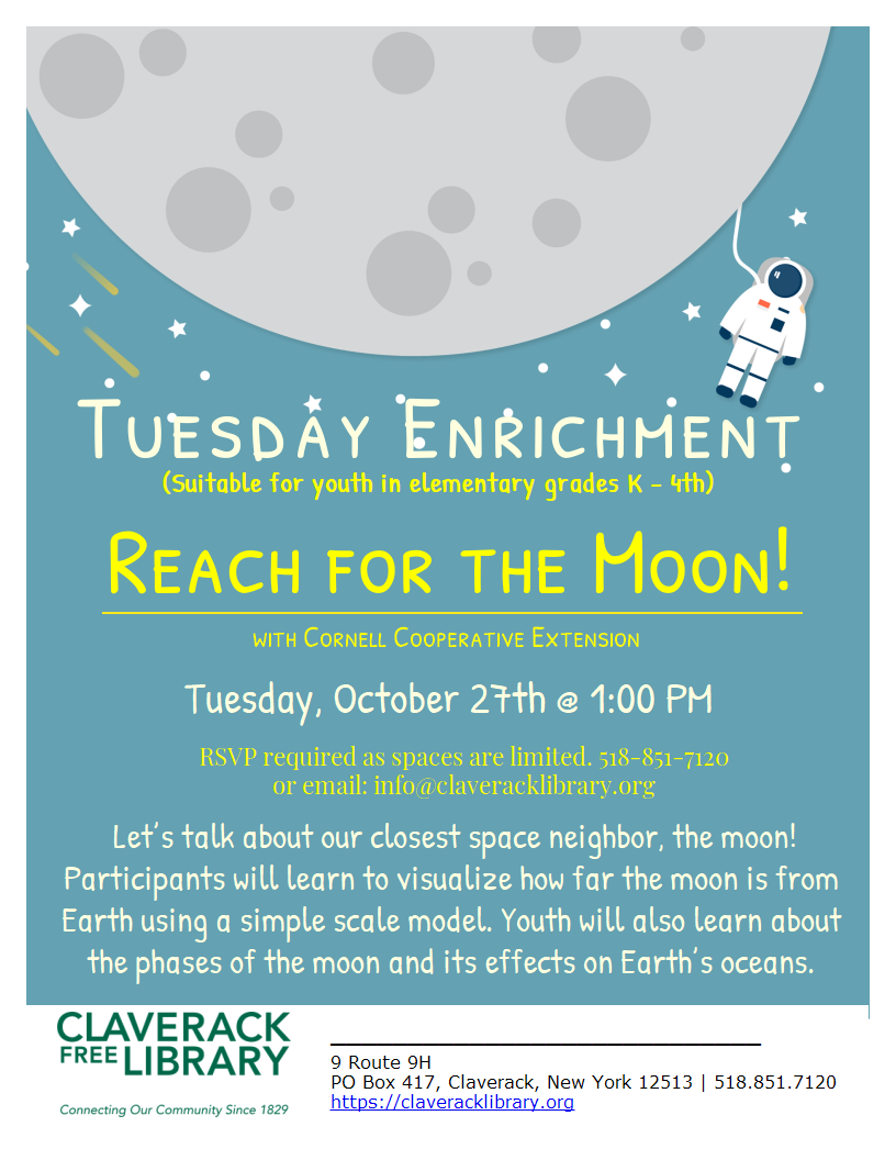 Tuesday Enrichment
(Suitable for youth in elementary grades K - 4th)
Reach for the Moon!
with Cornell Cooperative Extension
Tuesday, October 27th @ 1:00 PM
RSVP required as spaces are limited. 518-851-7120
or email: info@claveracklibrary.org
Let’s talk about our closest space neighbor, the moon! Participants will learn to visualize how far the moon is from Earth using a simple scale model. Youth will also learn about the phases of the moon and its effects on Earth’s oceans.