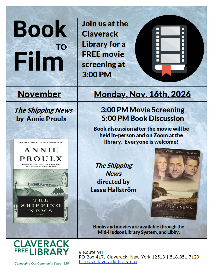 Book to Film
Join us at the Claverack Library for a FREE movie screening at
3:00 PM

September
Monday, Nov. 16th, 2026
The Shipping New by Annie Proulx

Movie
The Shipping News
directed by Lasse Hallstrom

3:00 PM Movie Screening
5:00 PM Book Discussion

Book discussion after the movie will be held in-person and on Zoom at the library.  Everyone is welcome! 

Books and movies are available through the

Mid-Hudson Library System, and Libby.
