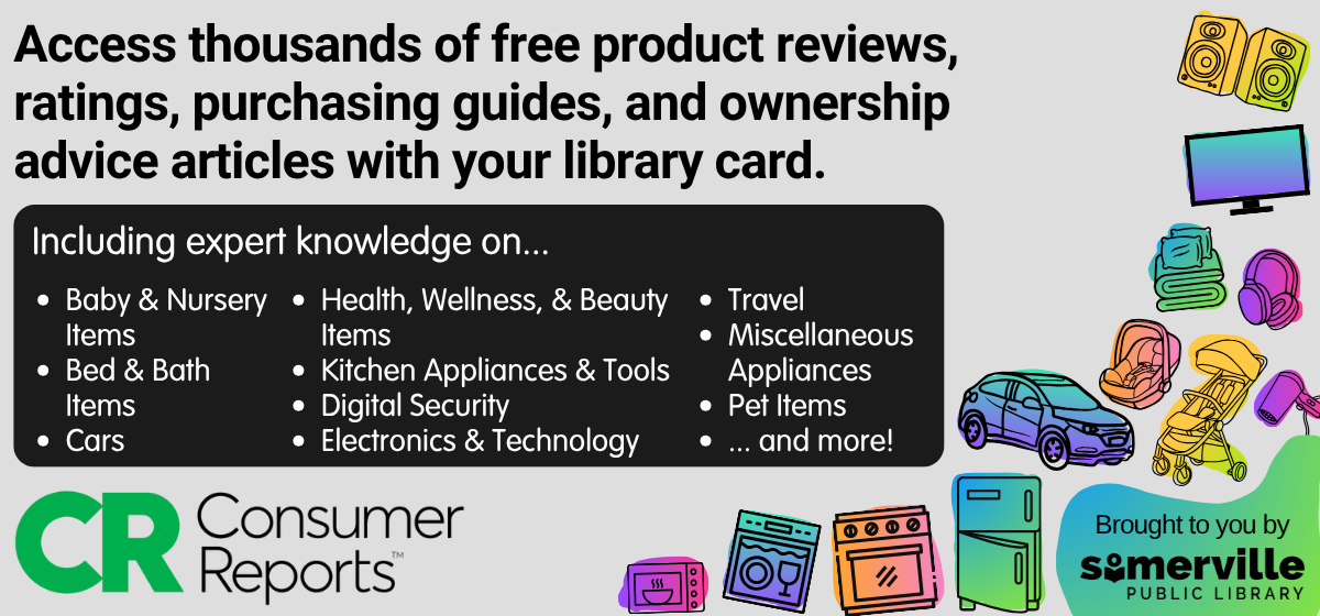 Icons of various consumer goods. Text reads "access thousands of free product reviews, ratings, purchasing guides, and ownership advice articles with your library card. Including expert knowledge on baby & nursery items, bed & bath items, cars, health wellness & beauty items, kitchen appliances & tools, digital security, electronics & technology, travel, miscellaneous appliances, pet items, and more! Consumer reports is brought to you by somerville public library."