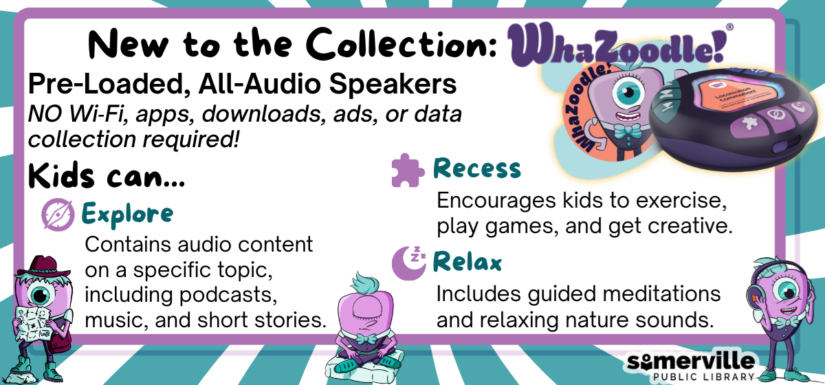A photo of a small bun-shaped speaker with a caricature of a purple cyclops a turquoise mohawk in various poses. Text reads "New to the collection: Wha-Zoodle! Pre-loaded, all-audio speakers. No wi-fi, apps, downloads, ads, or data collection required. Kids can... Explore: contains audio content on a specific topic, including podcasts, music, and short stories. Recess: Encourages kids to exercise, play games, and get creative. Relax: Includes guided meditations and relaxing nature sounds.", with link to the collection in the library catalog (opens in new tab). 