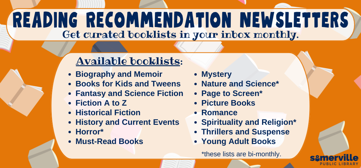Transcript: Reading recommendation newsletters. Get curated book lists in your inbox monthly. Available book lists: biography and memoir, books for kids and tweens, fantasy and science fiction, fiction A to Z, historical fiction, history and current events, horror, must-read books, mystery, nature and science, page to screen, picture books, romance, spirituality and religion, thrillers and suspense, and young adult books. Some lists only available bi-monthly.
