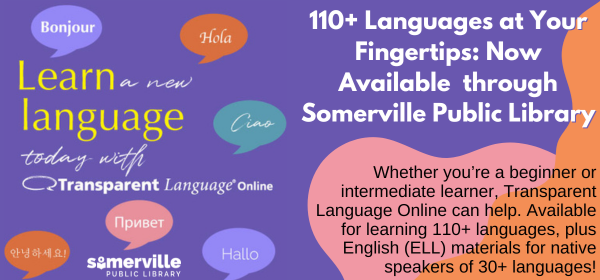 Transcript: 110 plus languages at your fingertips! Now available through Somerville Public Library. Whether you're a beginner or intermediate learner, Transparent Languages Online can help. Available for learning 110 plus languages, plus English (ELL) materials for native speakers of 30 plus languages.