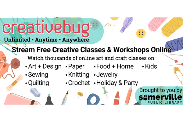 Transcript: Creativebug: Unlimited, Anytime, Anywhere. Stream free creative classes and workshops online. Watch thousands of online art and craft classes on: Art and design, sewing, quilting, paper, knitting, crochet, food and home, jewelry, holiday and party, and kids. Brought to you by Somerville Public Library.