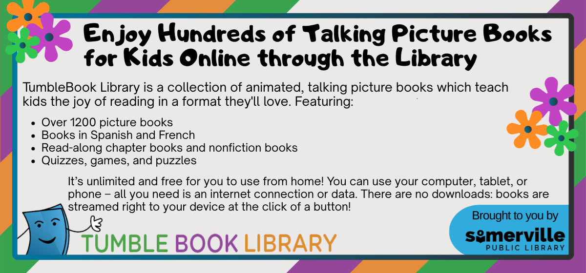 A colorful pattern of green, purple, and orange stripes. With text reading "enjoy hundreds of talking picture books for kids online through the library. TumbleBook Library is a collection of animated, talking picture books which teach kids the joy of reading in a format they'll love. Featuring over 1200 picture books, books in Spanish and French, read-along chapter books and nonfiction books, quizzes, games, and puzzles. It's unlimited and free for you to use from home. You can use your computer, tablet, or phone - all you need is an internet connection or data. There are no downloads: books are streamed right to your device at the click of a button. Tumble Book Library, brought to you by Somerville Public Library." including a link to access the resource on our website (opens in new tab).
