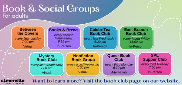 Transcript: Books and social groups for adults. Between the Covers meets every first Tuesday at 7:00 pm, virtual. Books and Brews meets every second Wednesday at 6:15pm, in-person. CelebriTea Book Club meets every last Wednesday at 6:30pm, in-person. East Branch Book Club meets every fourth Friday at 11:00 am, in-person. Mystery book club meets every last Wednesday at 7:00 pm, virtual. Nonfiction book group meets every second Wednesday at 7:00 pm, virtual. Queer book club meets every third Monday at 6:30 pm, alternating. SPL supper club meets every third Tuesday at 7:00 pm, in-person. Want to learn more? Visit the book club page on our website.