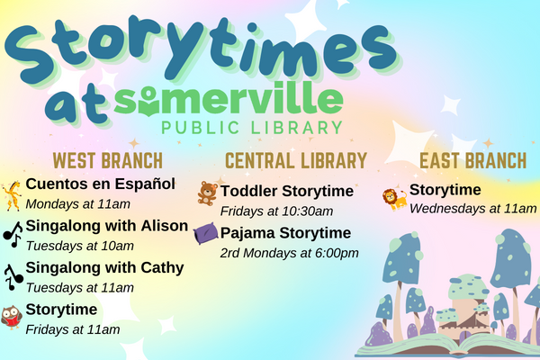 Transcript: Storytimes at Somerville Public Library. West Branch: Cuentos en Español on Mondays at 11am, Singalong with Alison on Tuesdays at 10am, Singalong with Cathy on Tuesdays at 11am, and Storytime on Fridays at 11am. Central Library: Toddler Storytime on Fridays at 10:30am, and Pajama Storytime every 2nd Monday at 6pm. East Branch: Storytime on Wednesdays at 11am.
