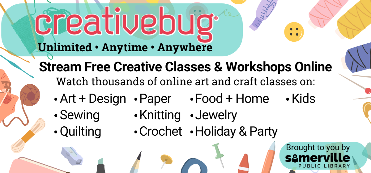 Transcript: Creativebug: unlimited, anytime, anywhere. Stream free creative classes and workshops online. Watch thousands of online art and craft classes on art and design, paper, food and home, kids, sewing, knitting, jewelry, quilting, crochet, and holiday and party. Brought to you by Somerville Public Library.