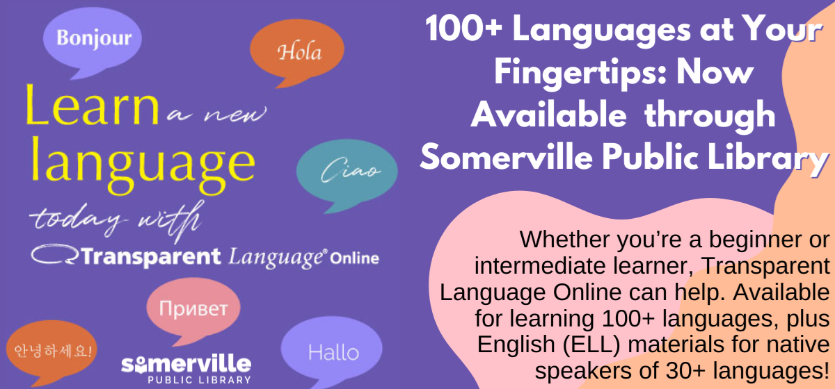 Transcript: Learn a new language today with transparent language online. 100 plus languages at your fingertips, now available through somerville public library. Whether you're a beginner or intermediate learner, transparent language online can help. Available for learning 100 plus languages, plus english language learning materials for native speakers of over thirty languages.