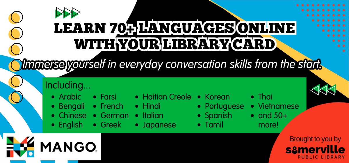 Transcript: Learn 70+ languages online with your library card. Immerse yourself in everyday conversation skills from the start. Including Arabic, Bengali, Chinese, English, Farsi, French, German, Greek, Haitian Creole, Hindi, Italian, Japanese, Korean, Portuguese, Spanish, Tamil, Thai, Vietnamese, and 50 plus more! Brought to you by Somerville Public Library.