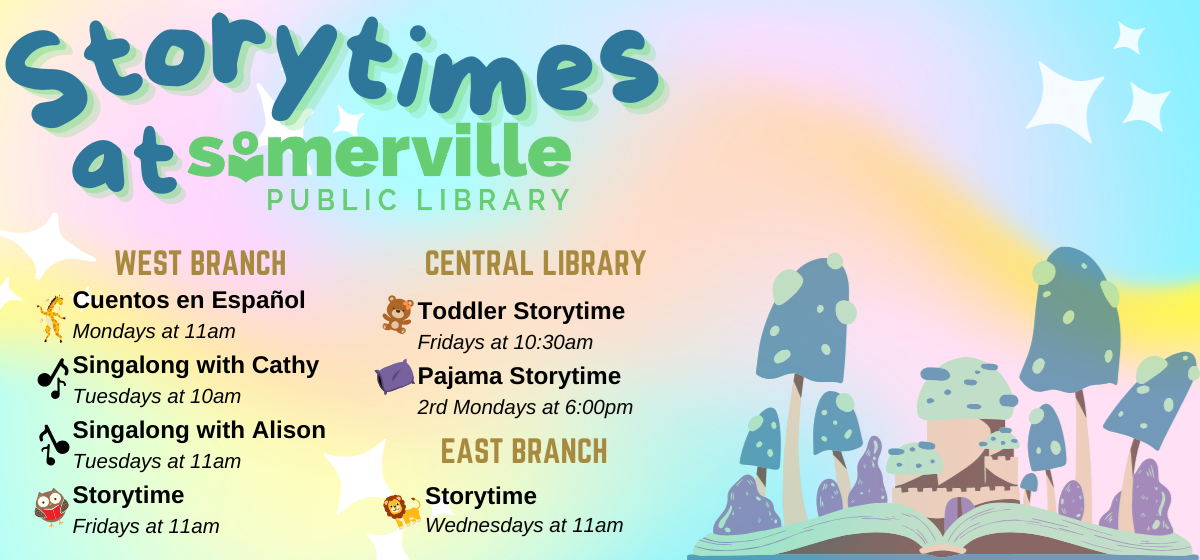 Transcript: Storytimes at Somerville Public Library. West Branch: Cuentos en Español on Mondays at 11am, Singalong with Cathy on Tuesdays at 10am, Singalong with Alison on Tuesdays at 11am, and Storytime on Fridays at 11am. Central Library: Toddler Storytime on Fridays at 10:30am, and Pajama Storytime every 2nd Monday at 6pm. East Branch: Storytime on Wednesdays at 11am.