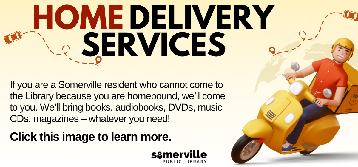 A 3d delivery person driving a motorbike, with text reading "home delivery services. if you are a Somerville resident who cannot come to the library because you are homebound, we'll come to you. We'll bring books, audiobooks, DVDs, music CDs, magazines. whatever you need. click this image to learn more" and with link to a detailed calendar listing (opens in new tab).