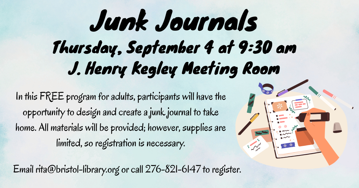 Junk Journals Thursday, September 4 at 9:30 am J. Henry Kegley Meeting Room In this FREE program for adults, participants will have the opportunity to design and create a junk journal to take home. All materials will be provided; however, supplies are limited, so registration is necessary. Email rita@bristol-library.org or call 276-821-6147 to register.